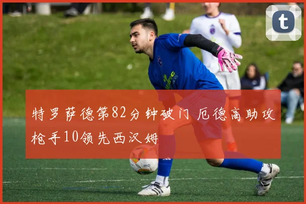 特罗萨德第82分钟破门 厄德高助攻枪手10领先西汉姆