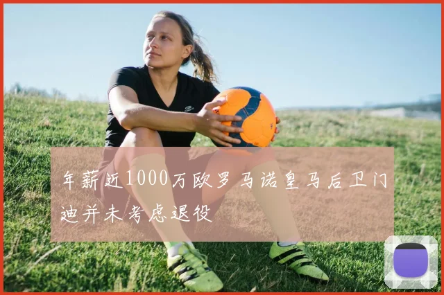 年薪近1000万欧罗马诺皇马后卫门迪并未考虑退役