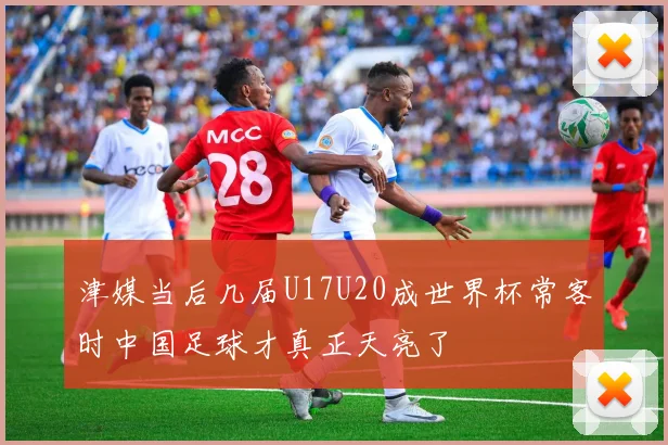 津媒当后几届U17U20成世界杯常客时中国足球才真正天亮了
