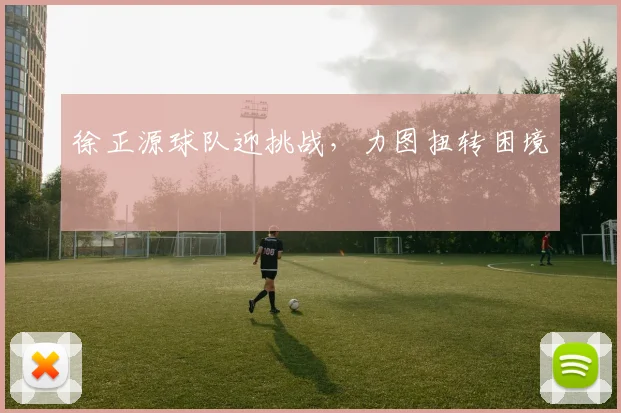 徐正源球队迎挑战，力图扭转困境